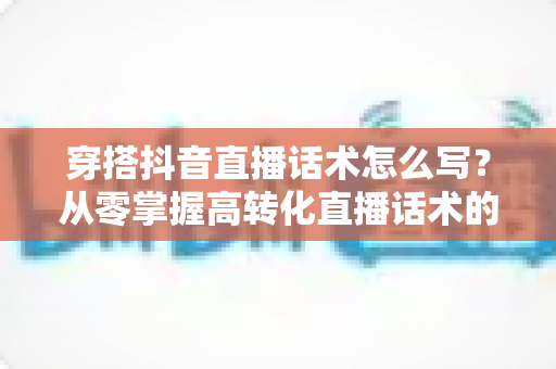 穿搭抖音直播话术怎么写？从零掌握高转化直播话术的完整指南