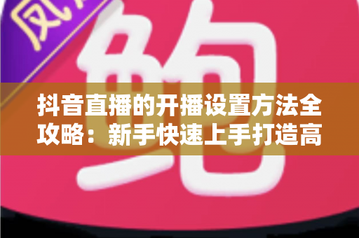 抖音直播的开播设置方法全攻略:新手快速上手打造高人气直播间的实用指南 抖音直播的开播设置方法全攻略:新手快速上手打造高人气直播间的实用指南