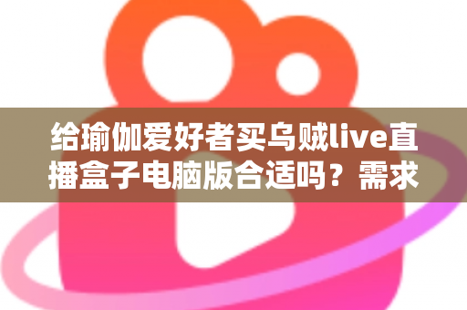 给瑜伽爱好者买乌贼live直播盒子电脑版合适吗?需求匹配、优缺点与选购要点全解析 给瑜伽爱好者买乌贼live直播盒子电脑版合适吗?需求匹配、优缺点与选购要点全解析