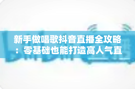 新手做唱歌抖音直播全攻略:零基础也能打造高人气直播间的实战指南 新手做唱歌抖音直播全攻略:零基础也能打造高人气直播间的实战指南