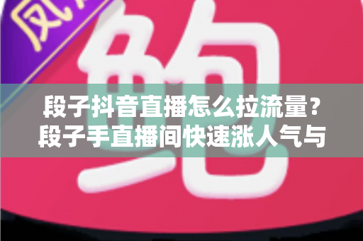 段子抖音直播怎么拉流量？段子手直播间快速涨人气与精准引流的实战全攻略