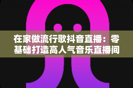 在家做流行歌抖音直播:零基础打造高人气音乐直播间的完整指南 在家做流行歌抖音直播:零基础打造高人气音乐直播间的完整指南