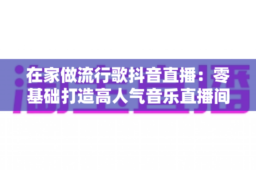 在家做流行歌抖音直播:零基础打造高人气音乐直播间的完整指南 在家做流行歌抖音直播:零基础打造高人气音乐直播间的完整指南