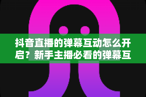 抖音直播的弹幕互动怎么开启？新手主播必看的弹幕互动设置教程与人气提升全攻略