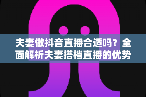 夫妻做抖音直播合适吗？全面解析夫妻搭档直播的优势、挑战与实战攻略