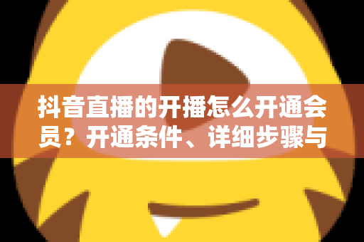 抖音直播的开播怎么开通会员？开通条件、详细步骤与运营技巧全解析