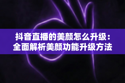 抖音直播的美颜怎么升级：全面解析美颜功能升级方法与实用技巧