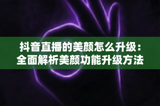 抖音直播的美颜怎么升级：全面解析美颜功能升级方法与实用技巧