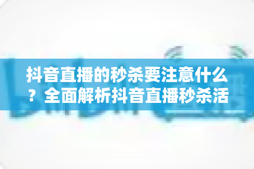 抖音直播的秒杀要注意什么?全面解析抖音直播秒杀活动运营要点与实战避坑指南 抖音直播的秒杀要注意什么?全面解析抖音直播秒杀活动运营要点与实战避坑指南