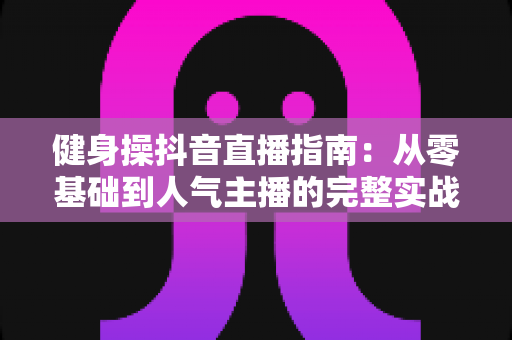 健身操抖音直播指南:从零基础到人气主播的完整实战攻略 健身操抖音直播指南:从零基础到人气主播的完整实战攻略