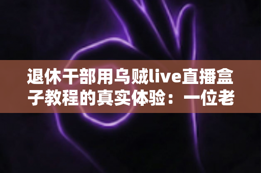 退休干部用乌贼live直播盒子教程的真实体验：一位老同志从零基础到稳定开播的全程记录