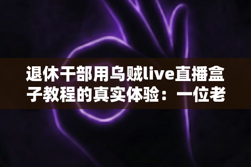 退休干部用乌贼live直播盒子教程的真实体验：一位老同志从零基础到稳定开播的全程记录