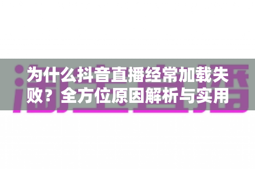 为什么抖音直播经常加载失败?全方位原因解析与实用解决指南 为什么抖音直播经常加载失败?全方位原因解析与实用解决指南