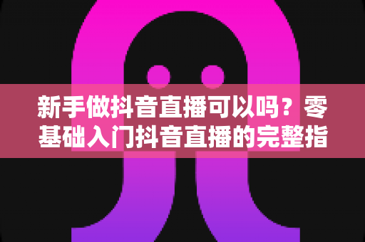 新手做抖音直播可以吗?零基础入门抖音直播的完整指南与实战建议 新手做抖音直播可以吗?零基础入门抖音直播的完整指南与实战建议