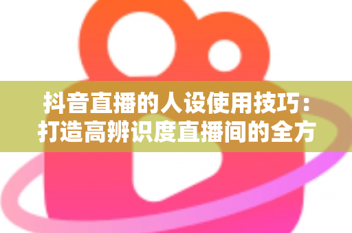 抖音直播的人设使用技巧：打造高辨识度直播间的全方位实战指南