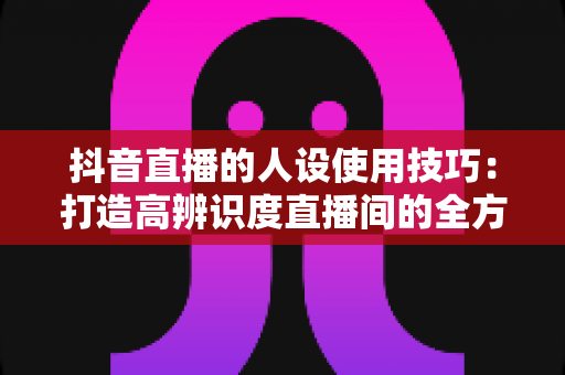 抖音直播的人设使用技巧：打造高辨识度直播间的全方位实战指南