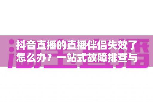 抖音直播的直播伴侣失效了怎么办？一站式故障排查与修复指南助你快速复播