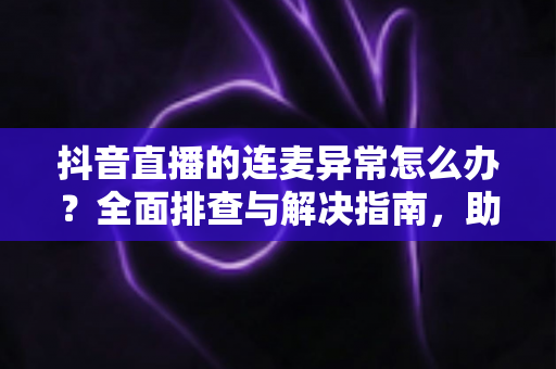 抖音直播的连麦异常怎么办？全面排查与解决指南，助你快速恢复直播连麦功能