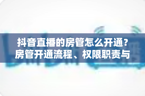 抖音直播的房管怎么开通?房管开通流程、权限职责与实用技巧全解析 抖音直播的房管怎么开通?房管开通流程、权限职责与实用技巧全解析
