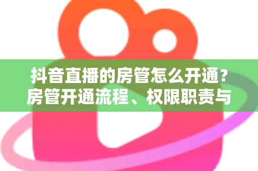 抖音直播的房管怎么开通?房管开通流程、权限职责与实用技巧全解析 抖音直播的房管怎么开通?房管开通流程、权限职责与实用技巧全解析