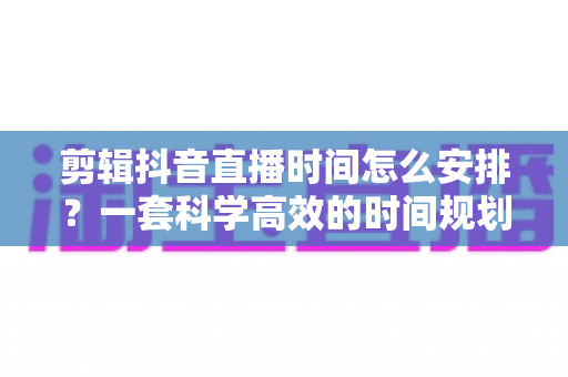 剪辑抖音直播时间怎么安排?一套科学高效的时间规划方案助你持续产出爆款短视频 剪辑抖音直播时间怎么安排?一套科学高效的时间规划方案助你持续产出爆款短视频