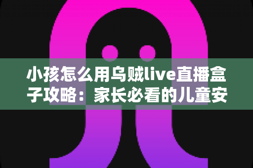 小孩怎么用乌贼live直播盒子攻略:家长必看的儿童安全使用与设置完全指南 小孩怎么用乌贼live直播盒子攻略:家长必看的儿童安全使用与设置完全指南