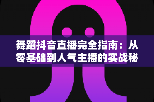 舞蹈抖音直播完全指南:从零基础到人气主播的实战秘籍 舞蹈抖音直播完全指南:从零基础到人气主播的实战秘籍
