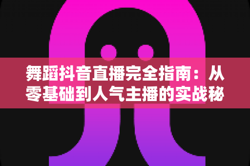舞蹈抖音直播完全指南:从零基础到人气主播的实战秘籍 舞蹈抖音直播完全指南:从零基础到人气主播的实战秘籍