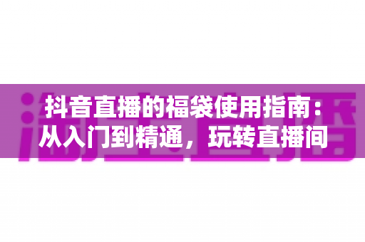 抖音直播的福袋使用指南:从入门到精通,玩转直播间互动福利的完整攻略 抖音直播的福袋使用指南:从入门到精通,玩转直播间互动福利的完整攻略