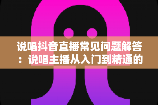 说唱抖音直播常见问题解答：说唱主播从入门到精通的全方位避坑指南