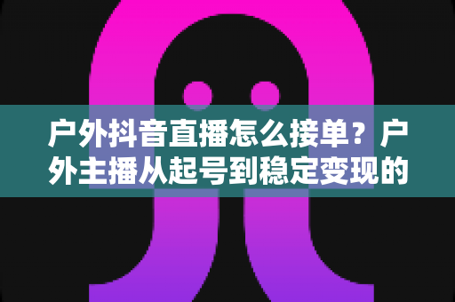 户外抖音直播怎么接单?户外主播从起号到稳定变现的接单全攻略 户外抖音直播怎么接单?户外主播从起号到稳定变现的接单全攻略