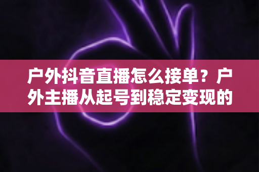 户外抖音直播怎么接单?户外主播从起号到稳定变现的接单全攻略 户外抖音直播怎么接单?户外主播从起号到稳定变现的接单全攻略
