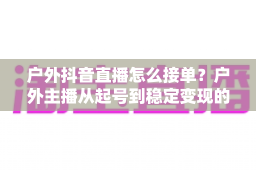 户外抖音直播怎么接单？户外主播从起号到稳定变现的接单全攻略