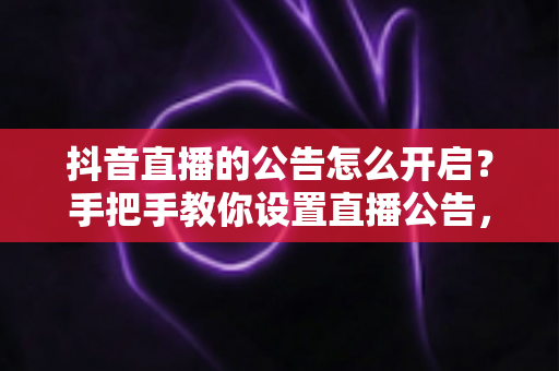 抖音直播的公告怎么开启？手把手教你设置直播公告，提升直播间互动与留人效率