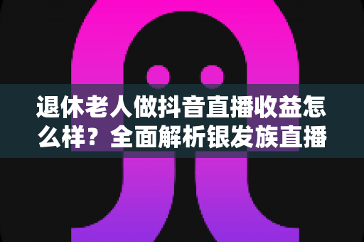 退休老人做抖音直播收益怎么样?全面解析银发族直播收入水平、变现渠道与增收技巧 退休老人做抖音直播收益怎么样?全面解析银发族直播收入水平、变现渠道与增收技巧