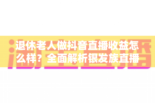 退休老人做抖音直播收益怎么样?全面解析银发族直播收入水平、变现渠道与增收技巧 退休老人做抖音直播收益怎么样?全面解析银发族直播收入水平、变现渠道与增收技巧
