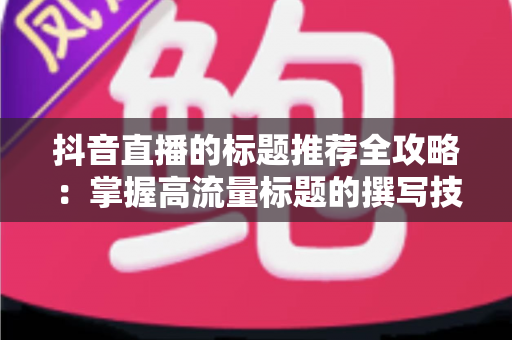 抖音直播的标题推荐全攻略:掌握高流量标题的撰写技巧与实战方法 抖音直播的标题推荐全攻略:掌握高流量标题的撰写技巧与实战方法