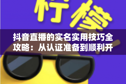 抖音直播的实名实用技巧全攻略:从认证准备到顺利开播的一站式指南 抖音直播的实名实用技巧全攻略:从认证准备到顺利开播的一站式指南
