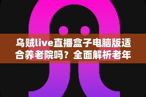 乌贼live直播盒子电脑版适合养老院吗?全面解析老年机构娱乐设备选择指南 乌贼live直播盒子电脑版适合养老院吗?全面解析老年机构娱乐设备选择指南