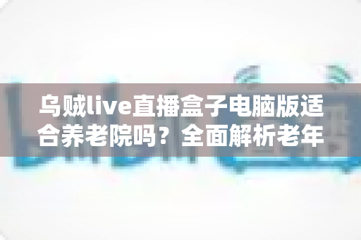乌贼live直播盒子电脑版适合养老院吗?全面解析老年机构娱乐设备选择指南 乌贼live直播盒子电脑版适合养老院吗?全面解析老年机构娱乐设备选择指南