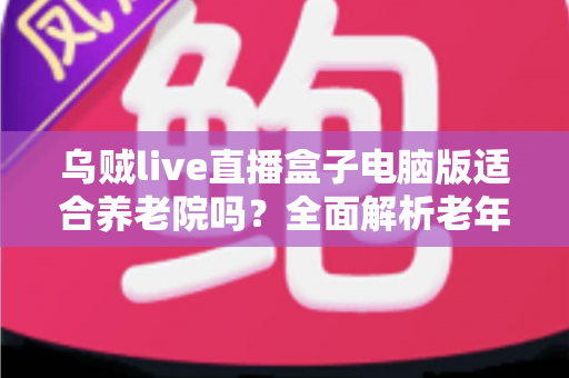乌贼live直播盒子电脑版适合养老院吗？全面解析老年机构娱乐设备选择指南