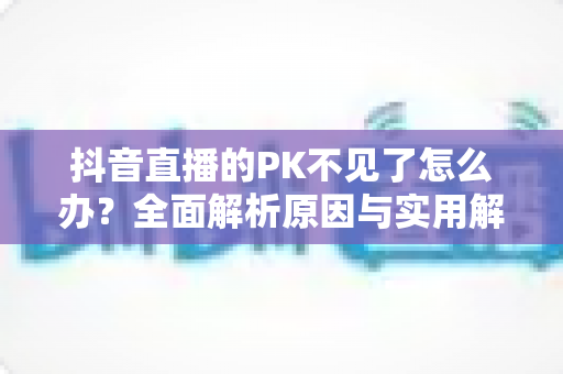 抖音直播的PK不见了怎么办?全面解析原因与实用解决方案 抖音直播的PK不见了怎么办?全面解析原因与实用解决方案