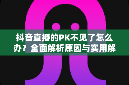 抖音直播的PK不见了怎么办？全面解析原因与实用解决方案