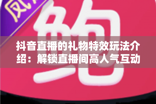 抖音直播的礼物特效玩法介绍:解锁直播间高人气互动密码,玩转虚拟礼物提升人气与收益 抖音直播的礼物特效玩法介绍:解锁直播间高人气互动密码,玩转虚拟礼物提升人气与收益