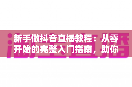 新手做抖音直播教程：从零开始的完整入门指南，助你快速掌握开播技巧与涨粉秘籍