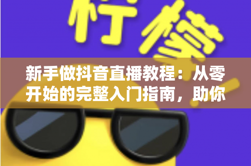 新手做抖音直播教程：从零开始的完整入门指南，助你快速掌握开播技巧与涨粉秘籍