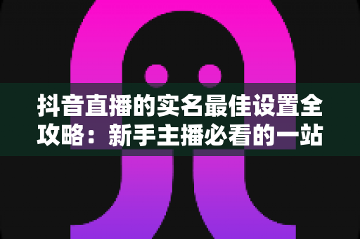抖音直播的实名最佳设置全攻略:新手主播必看的一站式认证与安全实操指南 抖音直播的实名最佳设置全攻略:新手主播必看的一站式认证与安全实操指南