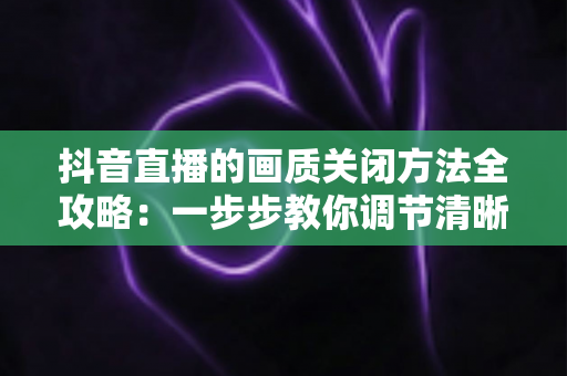 抖音直播的画质关闭方法全攻略：一步步教你调节清晰度，看播省流量更流畅