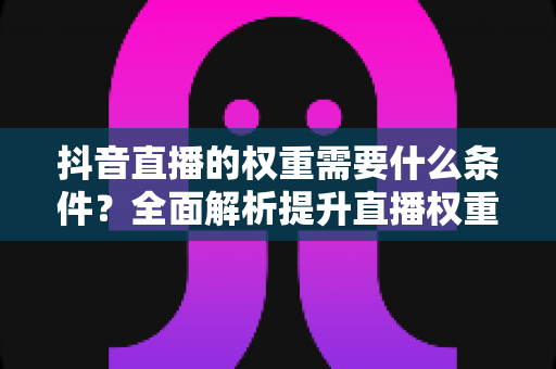抖音直播的权重需要什么条件?全面解析提升直播权重的核心要素与实操指南 抖音直播的权重需要什么条件?全面解析提升直播权重的核心要素与实操指南