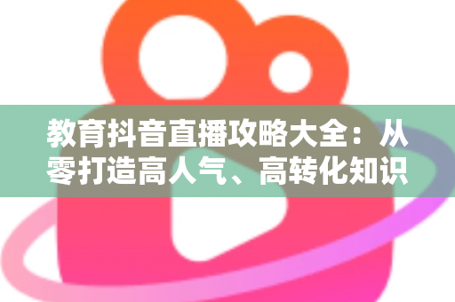 教育抖音直播攻略大全:从零打造高人气、高转化知识直播间的实战指南 教育抖音直播攻略大全:从零打造高人气、高转化知识直播间的实战指南